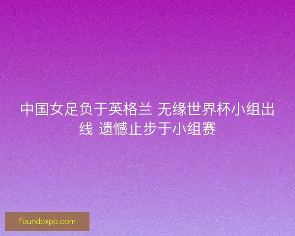 中国女足负于英格兰 无缘世界杯小组出线 遗憾止步于小组赛